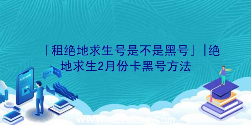 「租绝地求生号是不是黑号」|绝地求生2月份卡黑号方法
